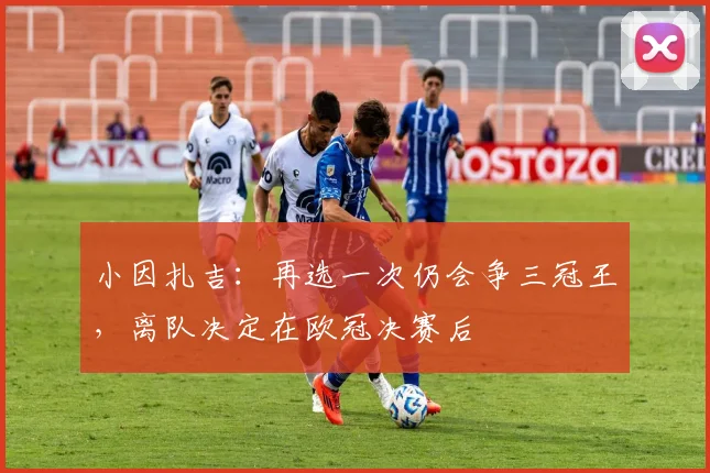 小因扎吉：再选一次仍会争三冠王，离队决定在欧冠决赛后