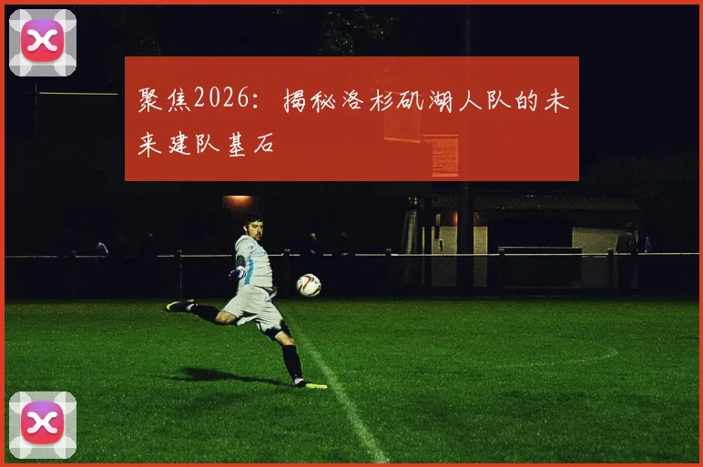 聚焦2026：揭秘洛杉矶湖人队的未来建队基石