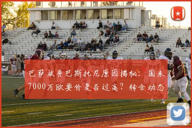 巴萨放弃巴斯托尼原因揭秘：国米7000万欧要价是否过高？转会动态解析