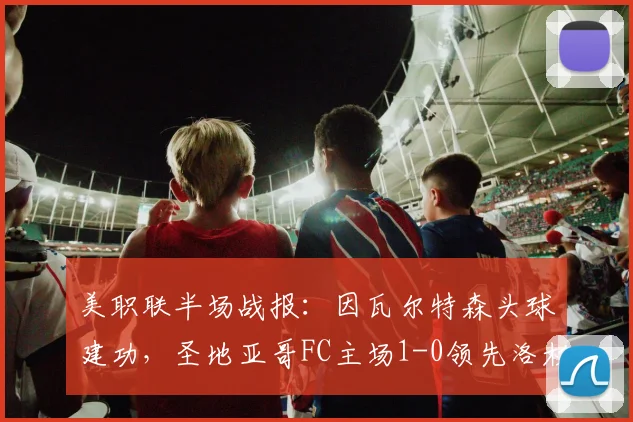 美职联半场战报：因瓦尔特森头球建功，圣地亚哥FC主场1-0领先洛杉矶FC