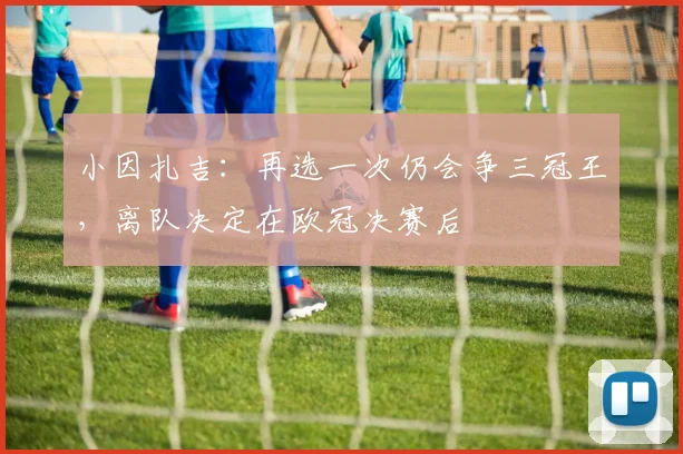 小因扎吉：再选一次仍会争三冠王，离队决定在欧冠决赛后