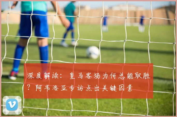 深度解读：皇马客场为何总能取胜？阿韦洛亚专访点出关键因素