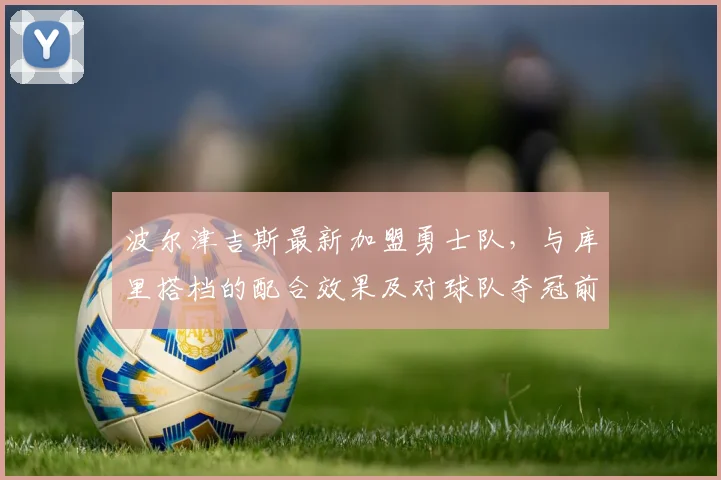 波尔津吉斯最新加盟勇士队，与库里搭档的配合效果及对球队夺冠前景分析