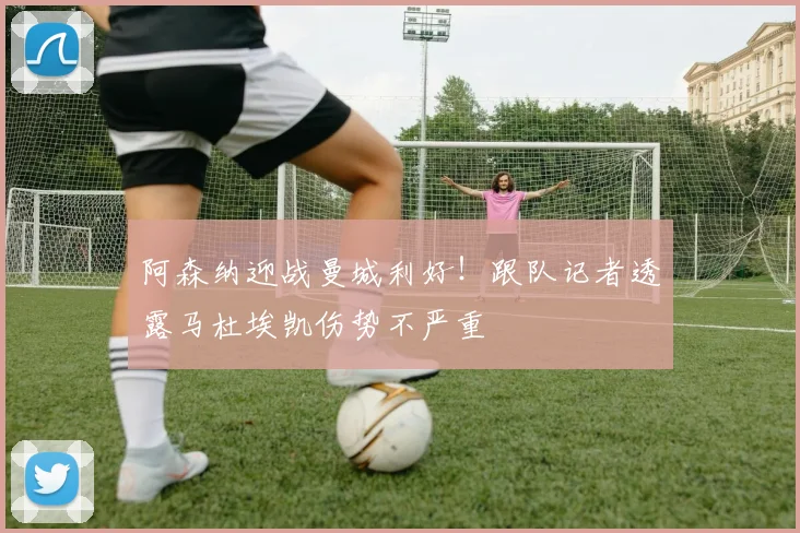 阿森纳迎战曼城利好!跟队记者透露马杜埃凯伤势不严重