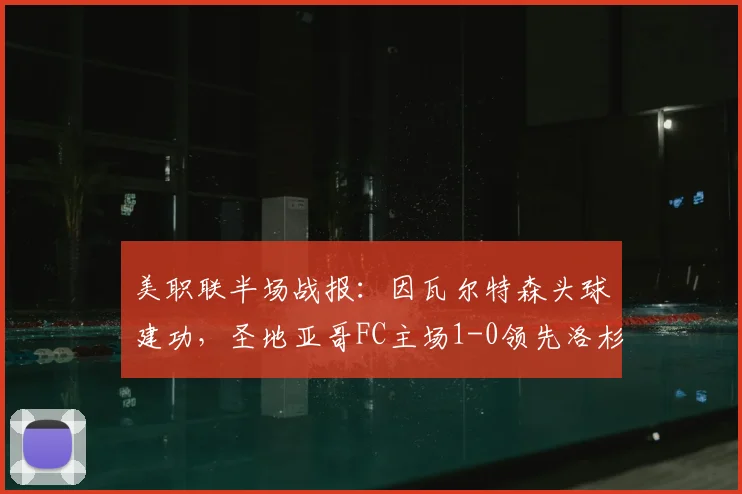美职联半场战报：因瓦尔特森头球建功，圣地亚哥FC主场1-0领先洛杉矶FC