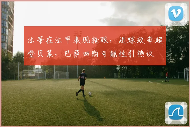 法蒂在法甲表现抢眼，进球效率超登贝莱，巴萨回购可能性引热议