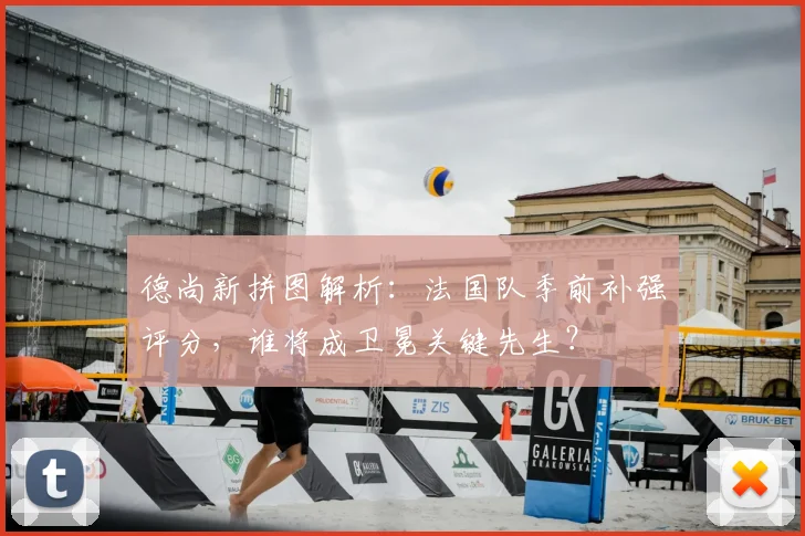 德尚新拼图解析:法国队季前补强评分,谁将成卫冕关键先生?
