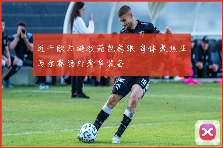 近千欧元游戏箱包惹眼 每体聚焦亚马尔赛场外奢华装备