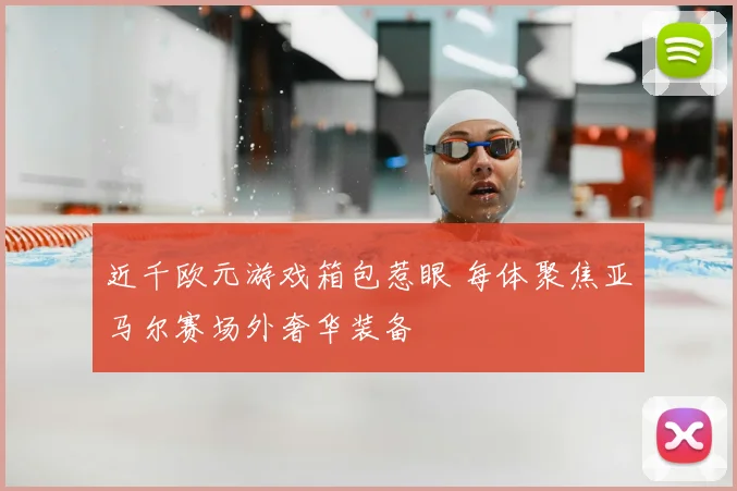 近千欧元游戏箱包惹眼 每体聚焦亚马尔赛场外奢华装备
